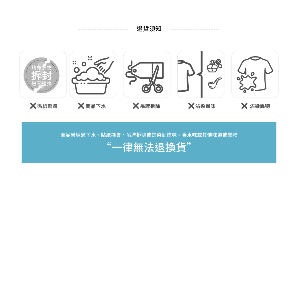 貼身衣物拆封恕不退換退貨須知 貼紙撕毀X 商品下水X吊牌拆除X 沾染異味X 沾染異物商品若經過下水、貼紙撕會、吊牌拆除或是染到煙味、香水味或其他味道或異物“一律無法退換貨
