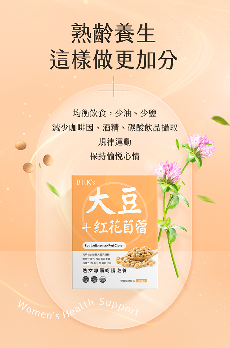 熟齡養生這樣做更加分均衡飲食,少油、少鹽減少咖啡因、酒精、碳酸飲品攝取規律運動保持愉悦心情BHKS紅花苜蓿Soy Ioflavones+Red Clover规格大豆维持好色 21完美比例 高熟女專屬呵護滋養營養食品 0s HealthWomensSupport