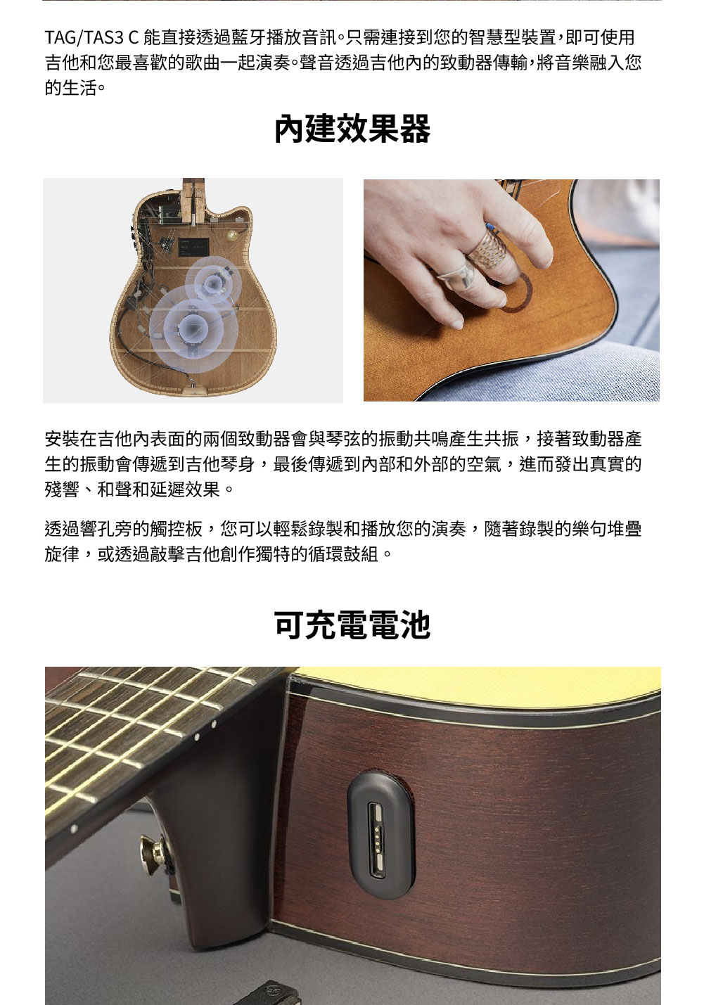 TAG/TAS3  能直接透過藍牙播放音訊。只需連接到您的智慧型裝置,即可使用吉他和您最喜歡的歌曲一起演奏。聲音透過吉他的致動器傳輸,將音樂融入您的生活。內建效果器安裝在吉他內表面的兩個致動器會與琴弦的振動共鳴產生共振,接著致動器產生的振動會傳遞到吉他琴身,最後傳遞到內部和外部的空氣,進而發出真實的殘響、和聲和延遲效果。透過響孔旁的觸控板,您可以輕鬆錄製和播放您的演奏,隨著錄製的樂句堆疊旋律,或透過敲擊吉他創作獨特的循環鼓組。可充電電池