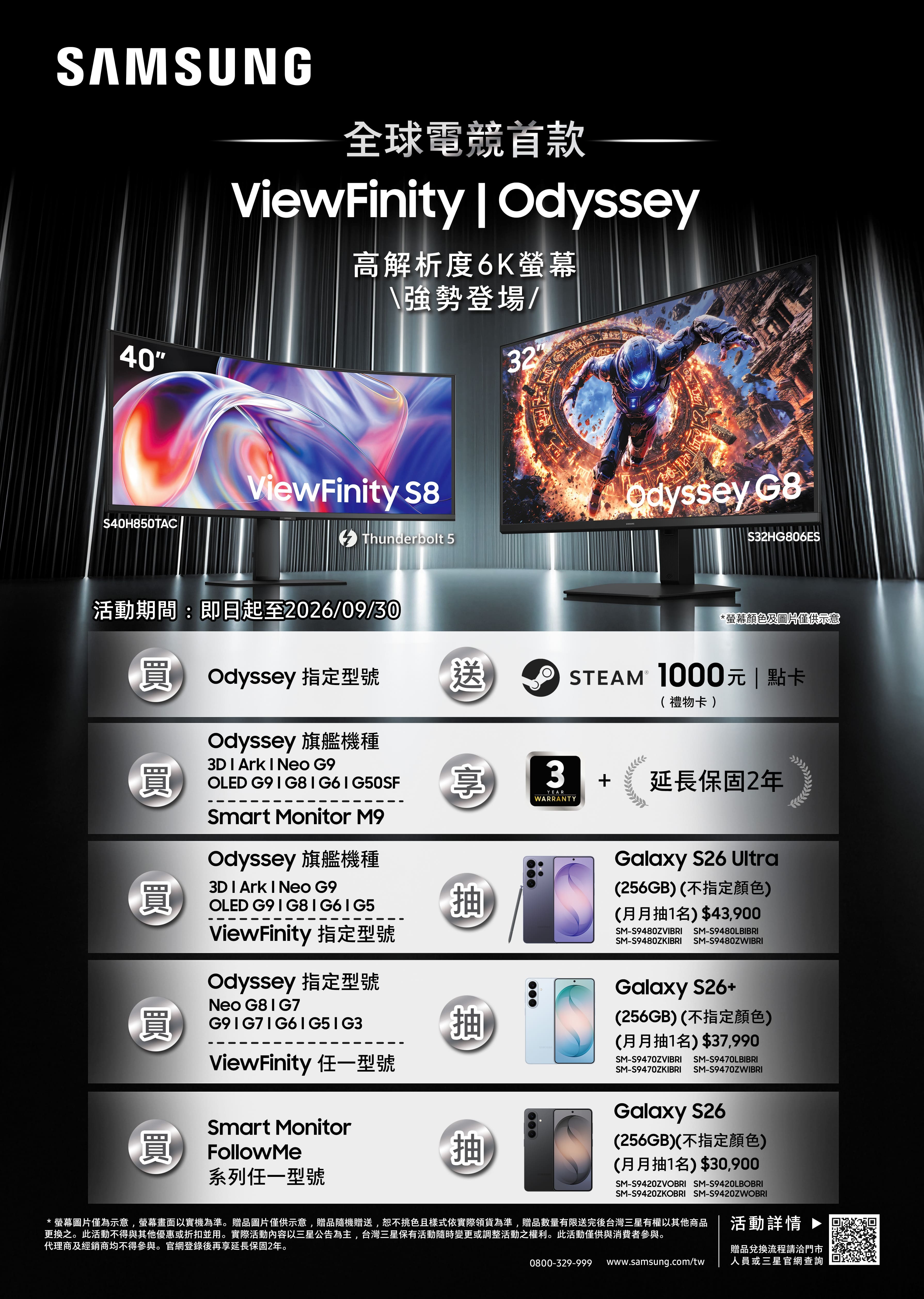 SAMSUNG全球電競首款ViewFinity  高解析度6K\強勢登場/40S40H850TACViewFinity S832Odyssey S32HG806ESThunderbolt 5活動期間:即日起至2026/09/30 Odyssey 指定型號 送Odyssey 旗艦機種*螢幕顏色及圖片僅供示意STEAM 1000元  點卡( 禮物卡 )3D  Ark  Neo G9OLED G9  G8  G6 | G50SF享3YEARWARRANTYSmart Monitor M93D  Ark  Neo G9買OLED 買Odyssey 旗艦機種ViewFinity 指定型號Odyssey 指定型號Neo ViewFinity 任一型號抽抽+延長保固2年Galaxy S26 Ultra(256GB)(不指定顏色)(月月抽1名)$43,900SM-S9480ZVIBRISM-S9480ZKIBRISM-S9480LBIBRISM-S9480ZWIBRIGalaxy S26+(256GB)(不指定顏色)(月月抽1名)$37,990SM-S9470ZVIBRI SM-S9470LBIBRISM-S9470ZKIBRI SM-S9470ZWIBRISmart Monitor買 FollowMe系列任一型號Galaxy S26抽(256GB)(不指定顏色)(月月抽1名)$30,900SM-S9420ZVOBRI SM-S9420LBOBRISM-S9420ZKOBRI SM-S9420ZWOBRI*螢幕圖片僅為示意,螢幕畫面以實機為準。贈品圖片僅供示意,贈品隨機贈送,恕不挑色且樣式依實際領貨為準,贈品數量有限送完後台灣三星有權以其他商品更換之。此活動不得與其他優惠或折扣並用。實際活動內容以三星公告為主,台灣三星保有活動隨時變更或調整活動之權利。此活動僅供與消費者參與。代理商及經銷商均不得參與。官網登錄後再享延長保固2年。0800-329-999www.samsung.com/tw活動 贈品兌換流程請洽門市人員或三星官網查詢