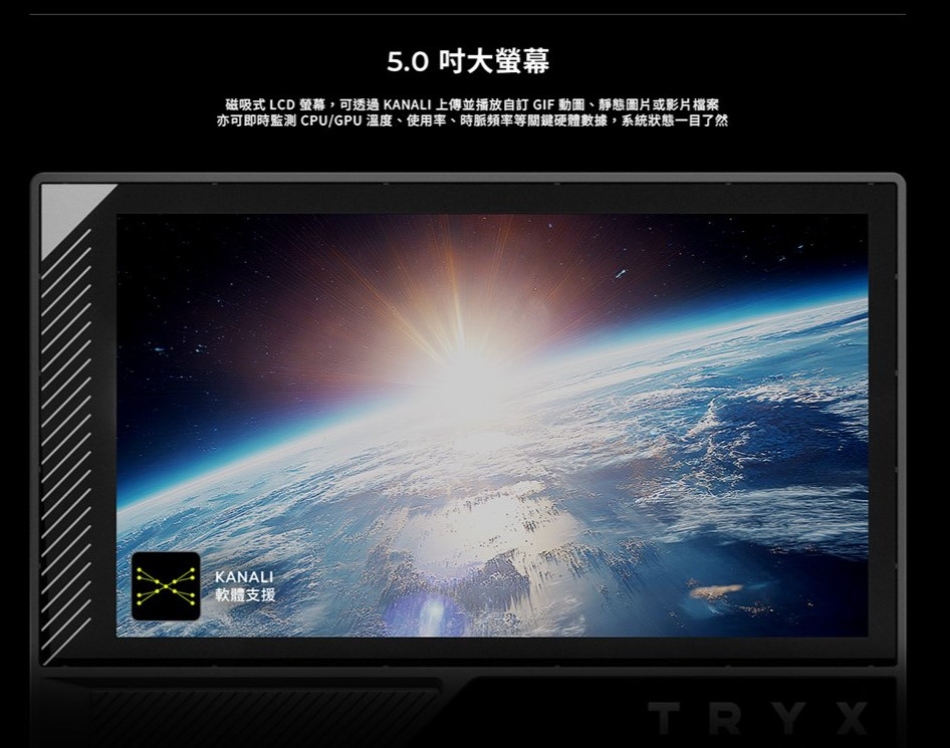 5.0 大螢幕磁吸式 LCD 螢幕,可 KANALI 上傳並播放自訂 GIF 動圖、靜態圖片或影片檔案亦可即監測 CPU/GPU溫度、使用率、時等關鍵硬體數據,系統狀態一目了然KANALI軟體支援TRYX