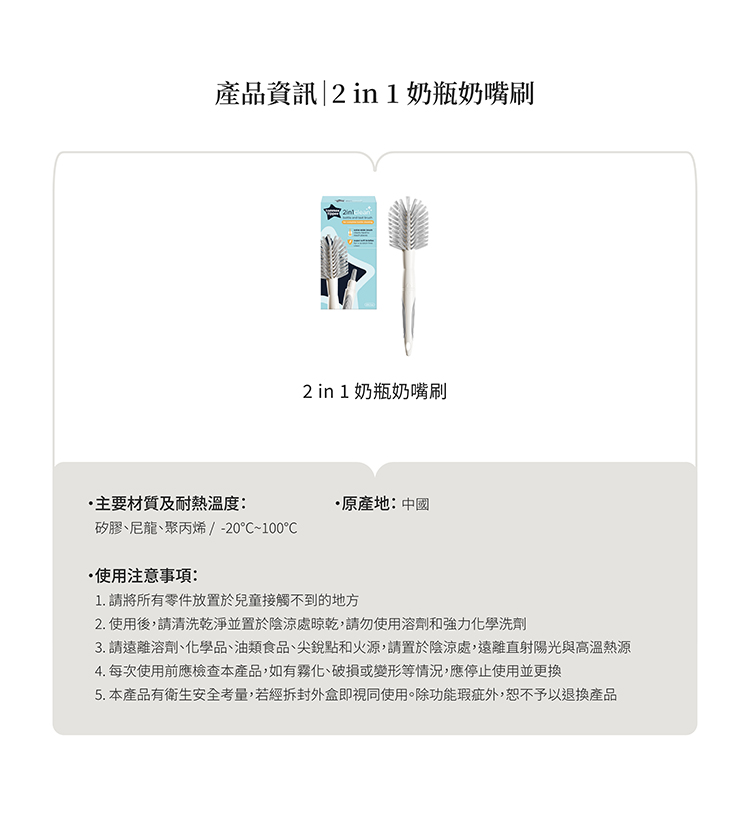 產品資訊 in 1 奶瓶奶嘴刷主要材質及耐熱溫度:矽膠尼龍、聚丙烯 / -0~100使用注意事項:2 in 1 奶瓶奶嘴刷原產地:中國1. 請將所有零件放置於兒童接觸不到的地方2.使用後,請清洗乾淨並置於陰涼處晾乾,請勿使用溶劑和強力化學洗劑3. 請遠離溶劑、化學品、油類食品、尖銳點和火源,請置於陰涼處,遠離直射陽光與高溫熱源4. 每次使用前應檢查本產品,如有霧化、破損或變形等情況,應停止使用並更換5. 本產品有衛生安全考量,若經拆封即視同使用。除功能瑕疵外,恕不予以退換產品
