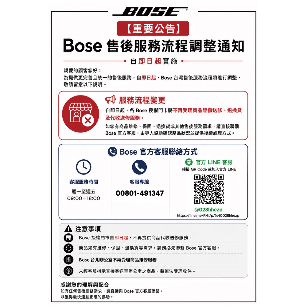 BOSE【重要公告】Bose 售後服務流程調整通知親愛的顧客您好:自即日起實施,為提供更完善且統一的售後服務,自即日起,Bose 台灣售後服務流程將進行調整,敬請留意以下說明。服務流程變更自即日起,各 Bose 授權門市將不再受理商品臨櫃送修、退換貨及代收送修服務。如您有商品維修、保固、退換貨或其他售後服務需求,請直接聯繫Bose 官方客服,由專人協助確認產品狀況並提供後續處理方式。 Bose 官方客服聯絡方式官方 LINE 客服掃描QR Code 或加入官方 LINE客服服務時間客服專線週一至週五09:00-18:0000801-491347@028hhezphttps://line.me/R/ti/p/%40028hhezp注意事項Bose 授權門市自即日起,不再提供商品代收送修服務。商品如有維修、保固、退換貨等需求,請務必先聯繫 Bose 官方客服。 Bose 台北辦公室不再受理商品維修服務未經客服指示直接寄送至辦公室之商品,將無法受理收件。感謝您的理解與配合如有任何售後服務需求,請直接與 Bose 官方客服聯繫,以獲得最快速且正確的協助。