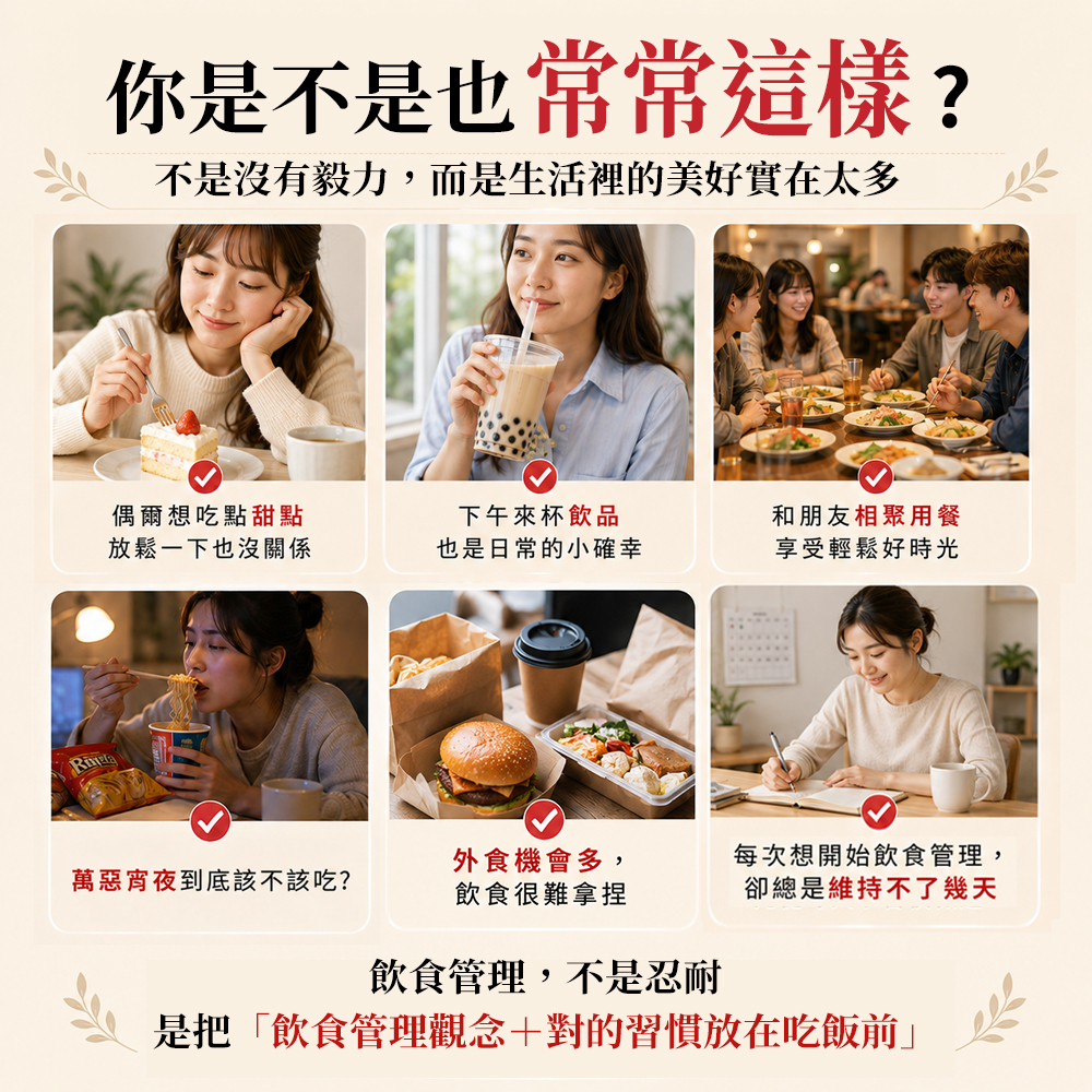你是不是也常常這樣?不是沒有毅力,而是生活裡的美好實在太多偶爾想吃點甜點放鬆一下也沒關係下午來杯飲品和朋友相聚用餐也是日常的小確幸享受輕鬆好時光外食機會多,萬惡宵夜到底該不該吃?飲食很難拿捏每次想開始飲食管理,卻總是維持不了幾天飲食管理,不是忍耐是把「飲食管理觀念+對的習慣放在吃飯前