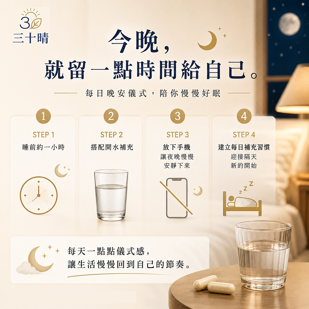 三十晴今晚,就留一點時間給自己。每日晚安儀式,陪你慢慢好眠1234STEP 1STEP 2STEP 3STEP 4睡前約一小時搭配開水補充放下手機讓夜晚慢慢安靜下來建立每日補充習慣迎接隔天新的開始每天一點點儀式感,讓生活慢慢回到自己的節奏。
