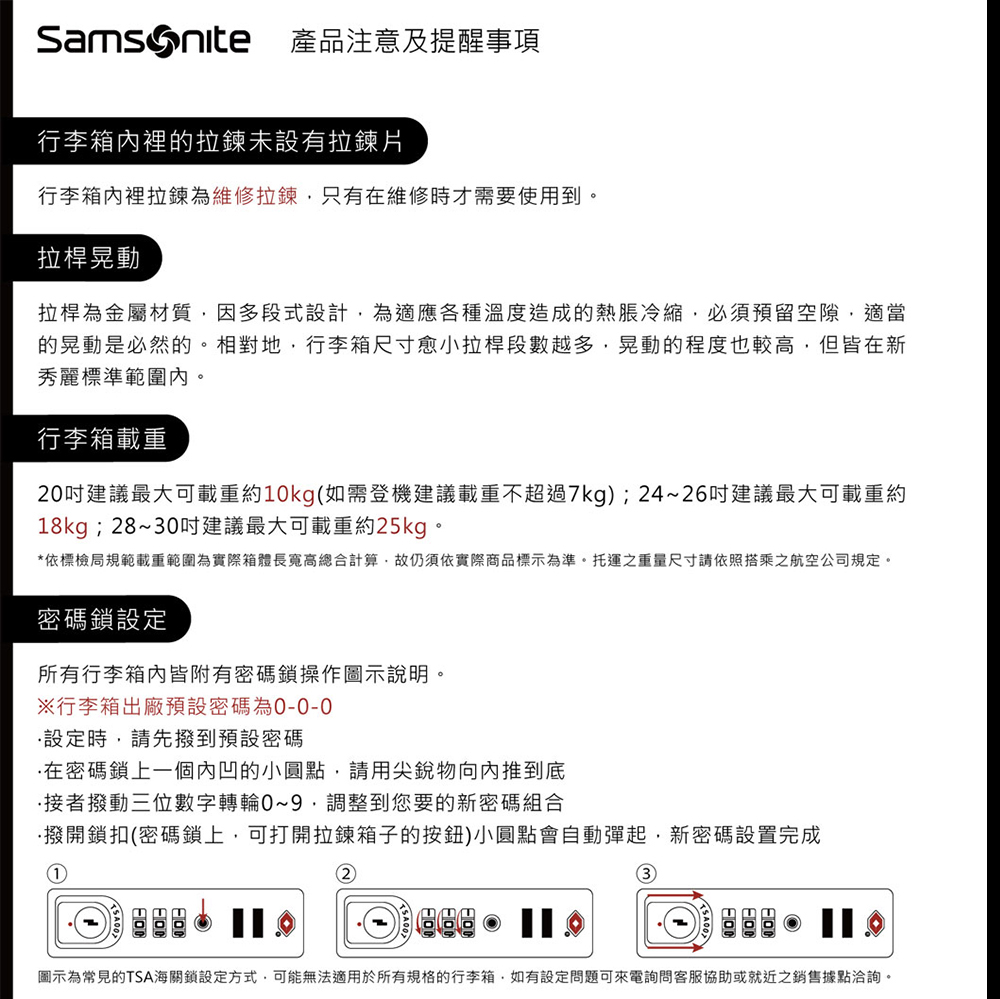 產品注意及提醒事項行李箱內裡的拉鍊未設有拉鍊片行李箱內裡拉鍊為維修拉鍊只有在維修時才需要使用到。拉桿晃動拉桿為金屬材質因多段式設計為適應各種溫度造成的熱脹冷縮必須預留空隙,適當的晃動是必然的。相對地,行李箱尺寸愈小拉桿段數越多,晃動的程度也較高,但皆在新秀麗標準範圍內。行李箱載重20建議最大可載重約10kg(如需登機建議載重不超過7kg);24~26吋建議最大可載重約18kg;28~30吋建議最大可載重約25kg。*依標檢局規範載重範圍為實際箱體長寬高總合計算,故仍須依實際商品標示為準。托運之重量尺寸請依照搭乘之航空公司規定。密碼鎖設定所有行李箱內皆附有密碼鎖操作圖示說明。行李箱出廠預設密碼為設定時,請先撥到預設密碼在密碼鎖上一個內凹的小圓點,請用尖銳物向內推到底接者撥動三位數字轉輪0~9調整到您要的新密碼組合撥開鎖扣(密碼鎖上,可打開拉鍊箱子的按鈕)小圓點會自動彈起,新密碼設置完成①2圖示為常見的TSA海關鎖設定方式,可能無法適用於所有規格的行李箱,如有設定問題可來電詢問客服協助或就近之銷售據點洽詢。