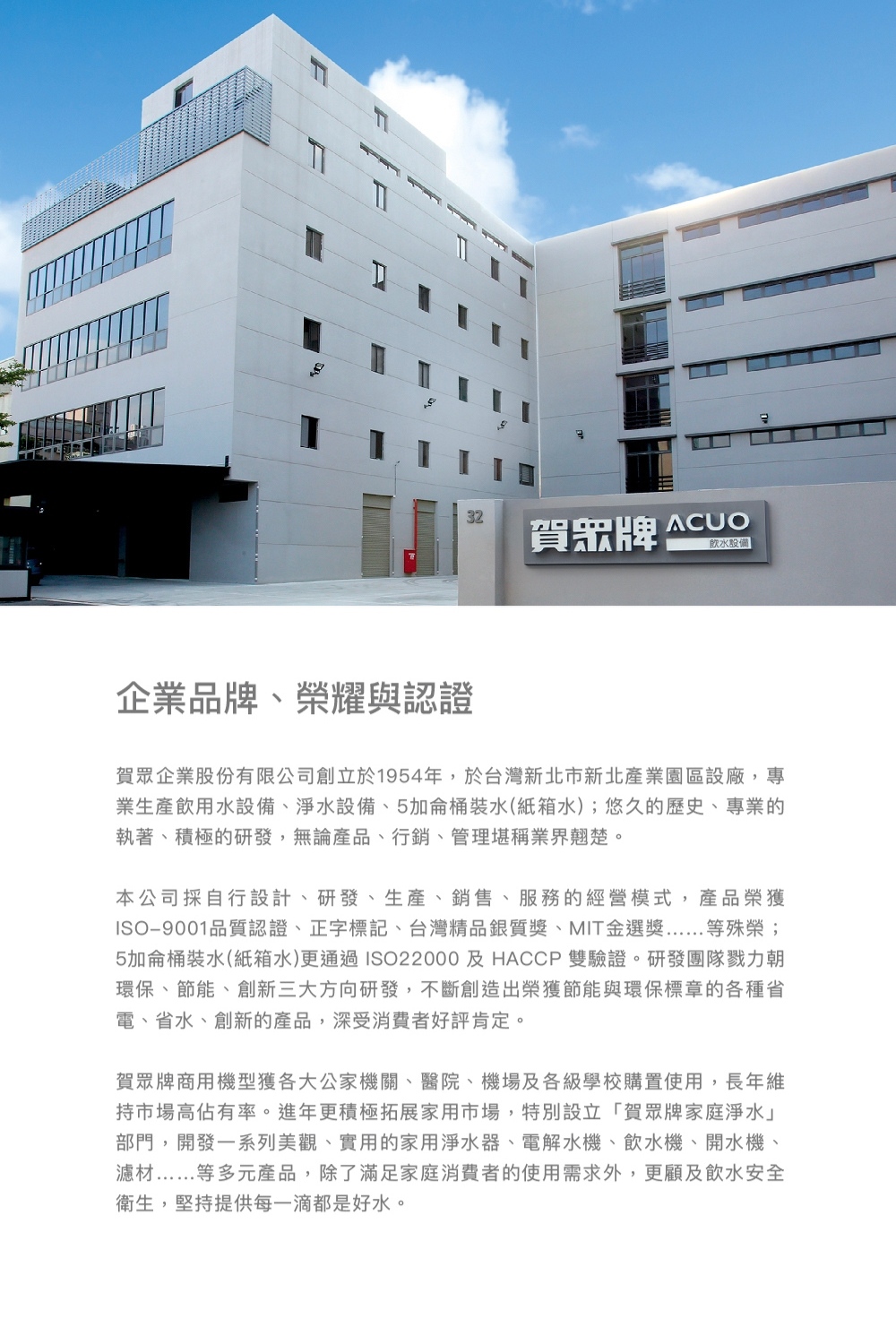 賀眾牌 設備企業品牌、榮耀與認證賀眾企業股份有限公司創立於1954年,於台灣新北市新北產業園區設廠,專業生產飲用水設備、淨水設備、5加侖桶裝水(紙箱水);悠久的歷史、專業的執著、積極的研發,無論產品、行銷、管理堪稱業界翹楚。本公司採自行設計、研發、生產、銷售、服務的經營模式,產品榮獲ISO9001品質認證、正字標記、台灣精品銀質、MIT金選獎等殊榮;5加侖桶裝水(紙箱水)更通過ISO22000及HACCP 雙驗證。研發團隊戮力朝環保、節能、創新三大方向研發,不斷創造出榮獲節能與環保標章的各種省電、省水、創新的產品,深受消費者好評肯定。賀眾牌商用機型獲各大公家機關、醫院、機場及各級學校購置使用,長年維持市場高佔有率。進年更積極拓展家用市場,特別設立「賀眾牌家庭淨水部門,開發一系列美觀、實用的家用淨水器、電解水機、飲水機、開水機、濾材等多元產品,除了滿足家庭消費者的使用需求外,更顧及飲水安全衛生,堅持提供每一滴都是好水。