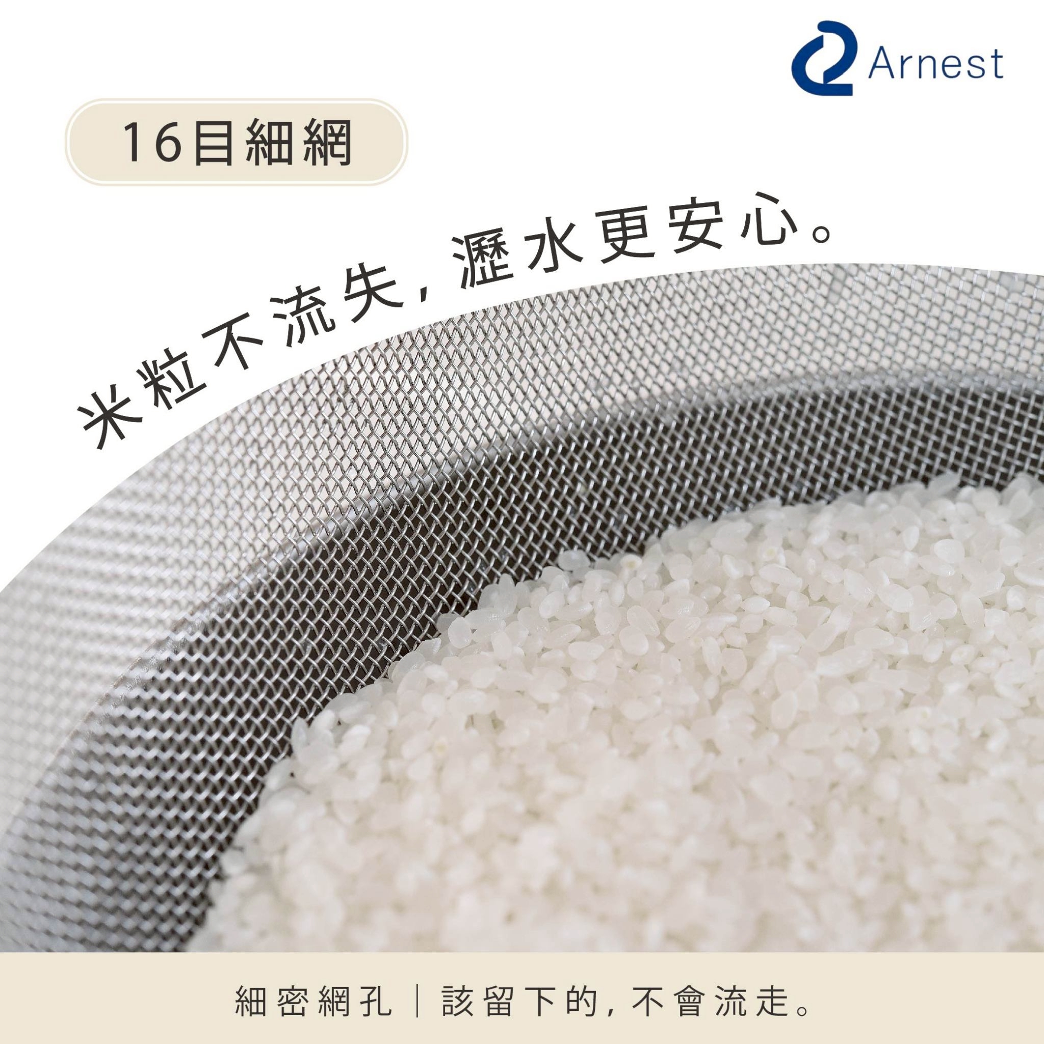 16目細網 Arnest米粒不流失,瀝水更安心。細密網孔該留下的,不會流走。