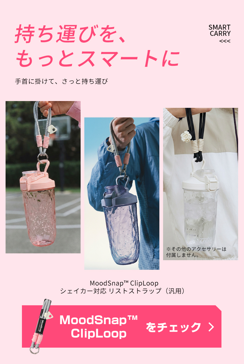持ち運びを、もっとスマートに手首に掛けて、さっと持ち運びSMARTCARRY※その他のアクセサリーは付属しません。Mood  ClipLoopシェイカー対応 リストストラップ(汎用)MoodSnapをチェック ClipLoop