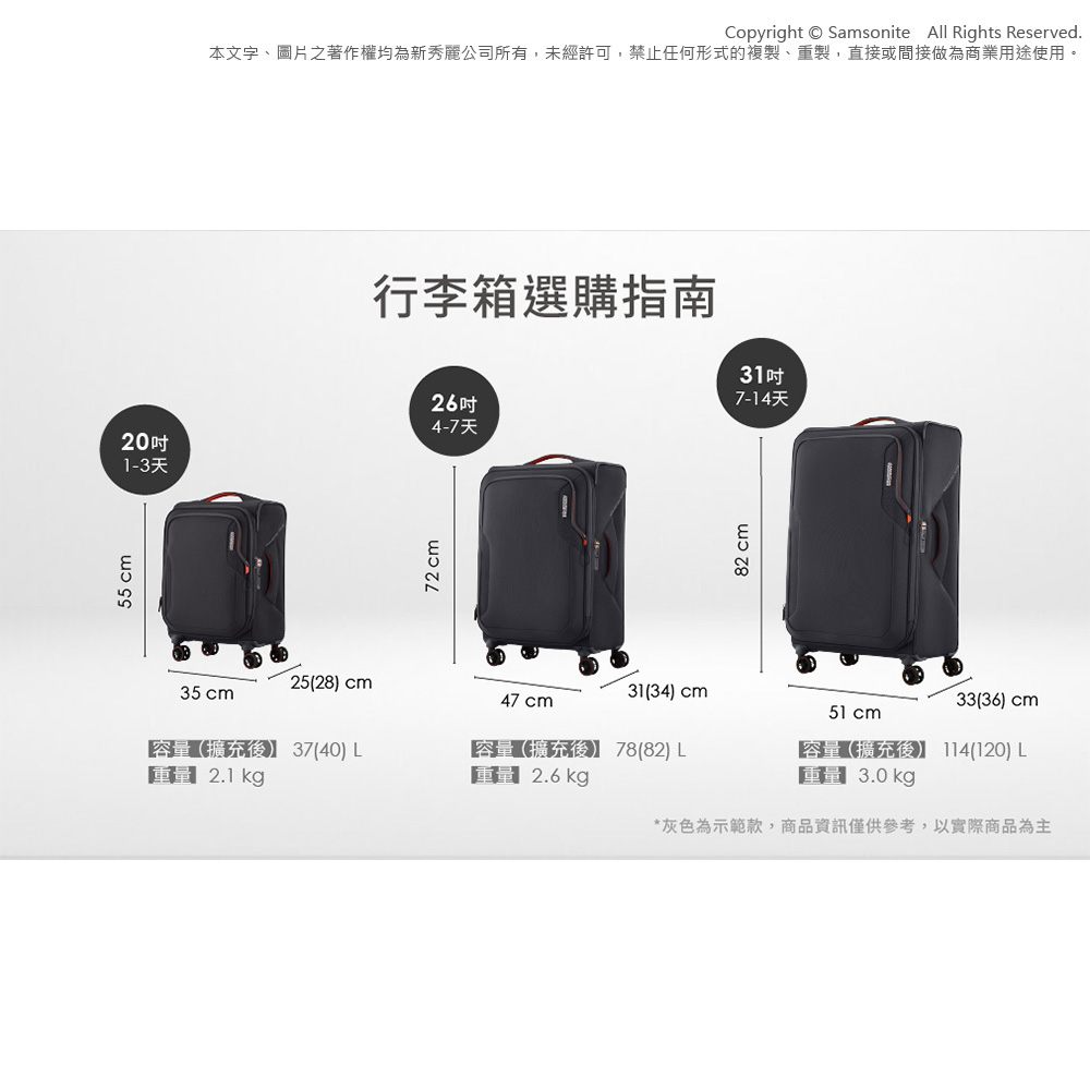55 Copyright Samsonite  Rights Reserved.本文字、圖片之著作權均為新秀麗公司所有,未經許可,禁止任何形式的複製、重製,直接或間接做為商業用途使用。行李箱選購指南264-7天20吋1-3天72cm2528) cm31(34) cm35 cm47 cm容(擴充】 37(40)  2.1 kg容擴充後】 78(82) 量 2.6kg82 cm31吋7-14天33(36) cm51 cm容量(擴充後) (120) L量 3.0kg*灰色為示範款,商品資訊僅供參考,以實際商品為主