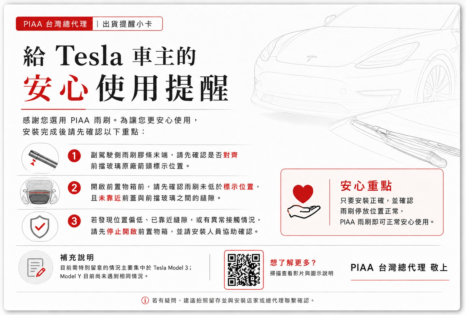 PIAA 台灣總代理 出貨提醒小卡 Tesla 車主的安心使用提醒感謝您選用 PIAA 雨刷。為讓您更安心使用,安裝完成後請先確認以下重點:1副駕駛側雨刷膠條末端,請先確認是否對齊前擋玻璃原廠箭頭標示位置。2開啟前置物箱前,請先確認雨刷未低於標示位置,且未靠近前蓋與前擋玻璃之間的縫隙。3若發現位置偏低、已靠近縫隙,或有異常接觸情況,請先停止開啟前置物箱,並請安裝人員協助確認。安心重點只要安裝正確,並確認雨刷停放位置正常,PIAA 雨刷即可正常安心使用。補充說明目前需特別留意的情況主要集中於 Tesla Model 3;Model  目前尚未遇到相同情況。想了解更多?PIAA 台灣總代理 敬上掃描查看影片與圖示說明若有疑問,建議拍照留存並與安裝店家或總代理聯繫確認。