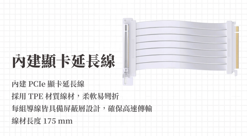內建顯卡延長線內建PCIe 顯卡延長線採用 TPE 材質線材,柔軟易彎折每組導線皆具備屏蔽層設計,確保高速傳輸線材長度 175 mm