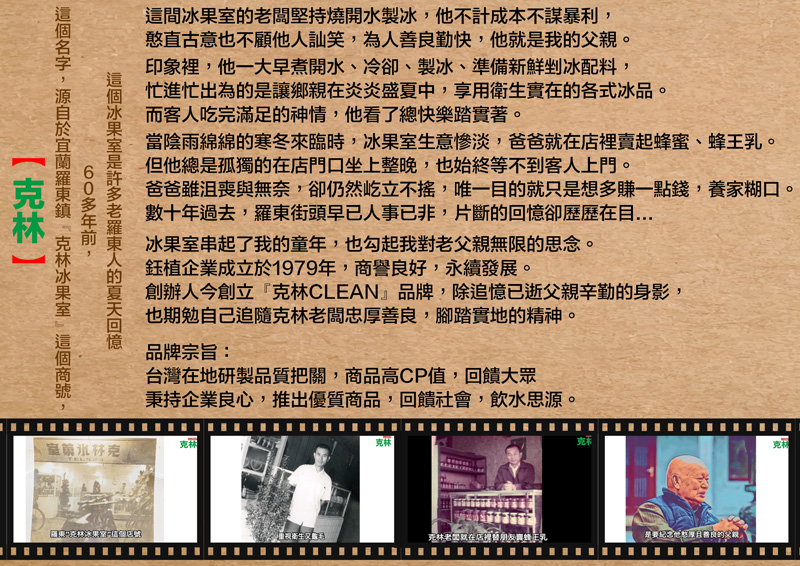 這間闆堅持燒開水製,他不計成本不謀暴利,憨直古意也不顧他訕笑,為人勤快,他我。印象裡,他一大早煮開水冷卻、製冰、準備新鮮冰配料,忙進忙出為的讓鄉親炎炎盛夏中,享用衛生實在的各式冰品。而客人吃完滿足的神情,他看了總快樂踏實著。當陰雨綿綿的寒冬來臨時,冰生意慘淡,爸爸就在賣起蜂蜜、。但他總是孤獨的在店門口坐上整晚,也始終等不到客人上門。爸爸雖沮喪與無奈,卻仍然屹立不,唯一目的就只是想多賺一點錢,養家糊口。數十年過去,街頭早已人事已非,片斷的卻歷歷在目冰果串起了我的童年,也勾起我對父親無限的思念。企業成立1979年,商譽良好,永續發展。創辦人今創立『CLEAN』品牌,除追憶已逝父親辛勤的身影,也期勉自己追隨老闆忠厚善良,腳踏實地的精神。品牌宗旨:台灣在地研製品質把關,商品高CP值,回饋大眾秉持企業良心,推出優質商品,回饋社會,飲水思源。冰果室是老羅東人的回憶60多年前,名字,於 冰果室 克林室克林TELS克林克克林老就在店裡替朋友蜂王乳是善良的父親克林