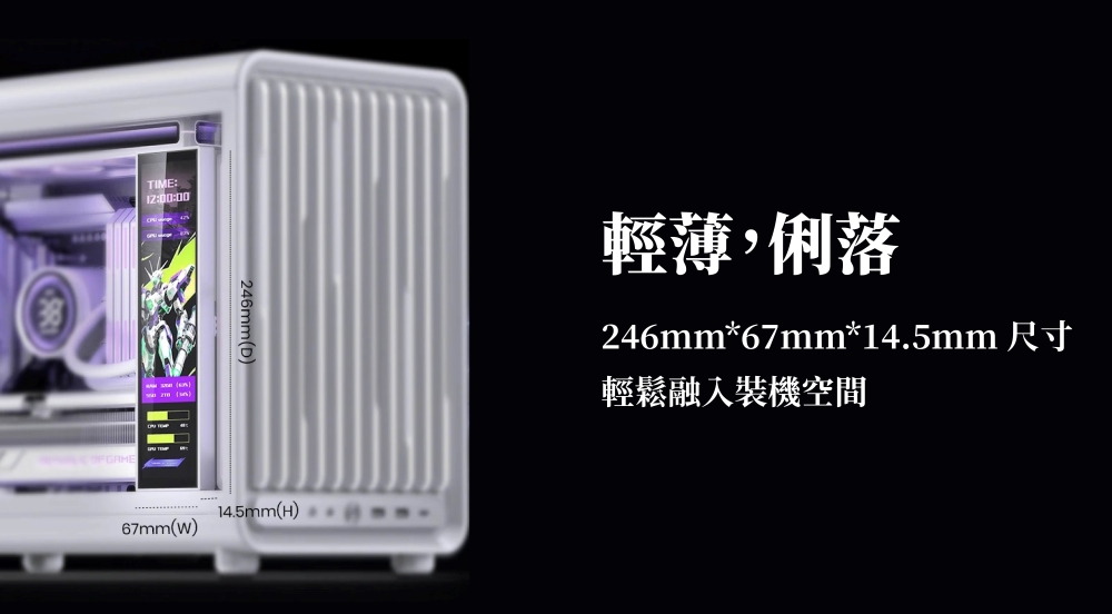 TIME: 12:00:00246mm(D)14.5mm(H)67mm(W)輕薄,俐落246mm*67mm*14.5mm 尺寸輕鬆融入裝機空間
