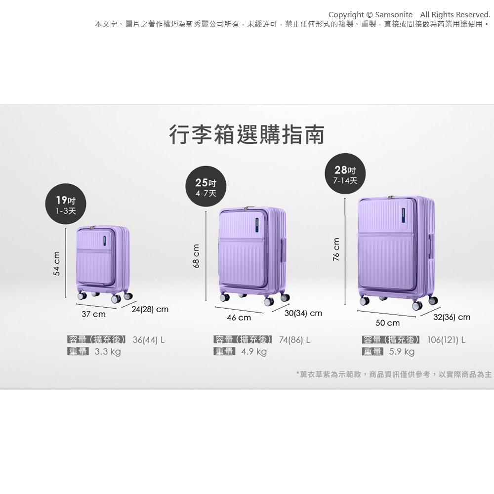 54 cmCopyright Samsonite  Rights Reserved.本文字、圖片之著作權均為新秀麗公司所有,未經許可,禁止任何形式的複製、重製,直接或間接做為商業用途使用。行李箱選購指南25吋4-7天19吋1-3天68 cm24(28 cm30(34) cm37 cm46 cm容量(擴充36(44) L3.3kg容量擴充後 74(86) L 4.9 kg76 cm28吋7-14天50cm32(36) cm容量(擴充後)】 106(121) L5.9kg*薰衣草紫為示範款,商品資訊僅供參考,以實際商品為主