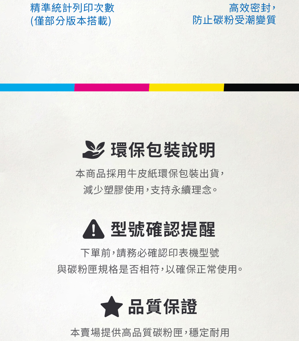 精準統計列印次數高效密封,(僅部分版本搭載)防止碳粉受潮變質環保包裝說明本商品採用牛皮紙環保包裝出貨,減少塑膠使用,支持永續理念。 型號確認提醒下單前,請務必確認印表機型號與碳粉匣規格是否相符,以確保正常使用。品質保證本賣場提供高品質碳粉匣,穩定耐用