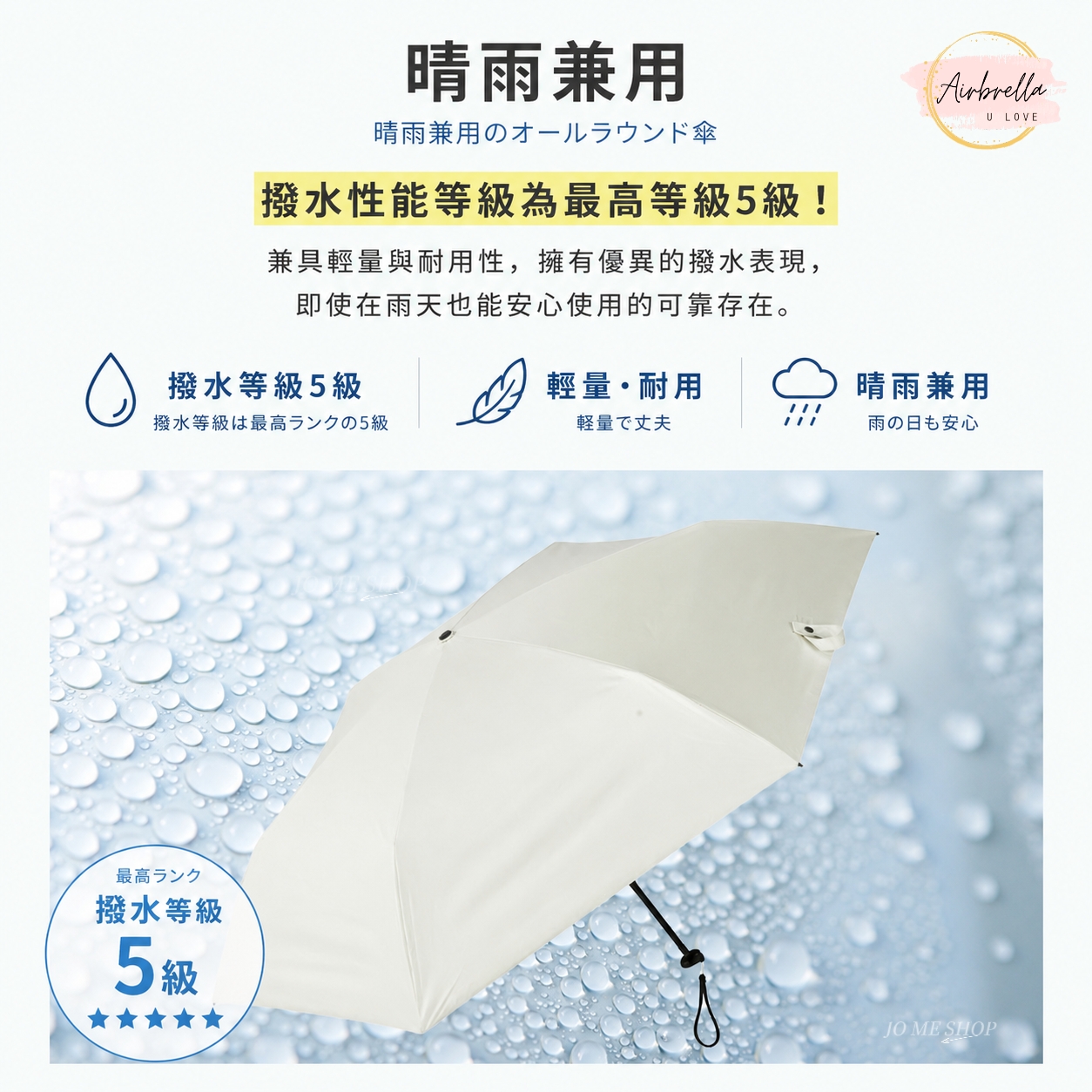 晴雨兼用晴雨兼用のオールラウンド傘撥水性能等級為最高等級5級!兼具輕量與耐用性,擁有優異的撥水表現,即使在雨天也能安心使用的可靠存在。撥水等級5級輕量耐用撥水等級は最高ランクの5級軽量で丈夫最高ランク撥水等級5級U LOVE晴雨兼用雨の日も安心JO ME SHOP