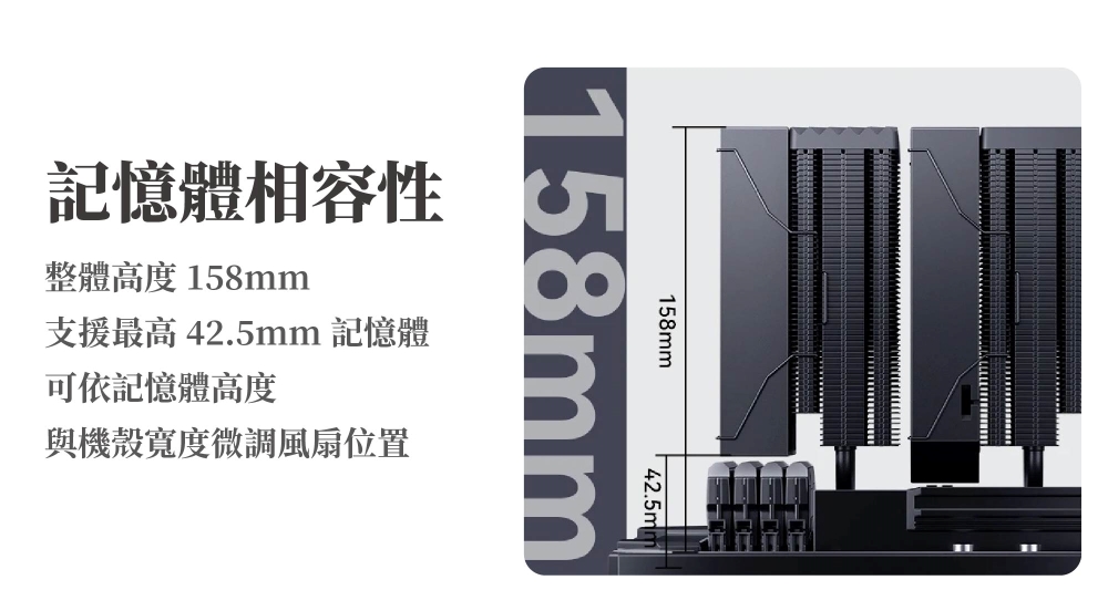 158mm42.5mm158mm記憶體相容性整體高度158mm支援最高 42.5mm 記憶體可依記憶體高度與機殼寬度微調風扇位置