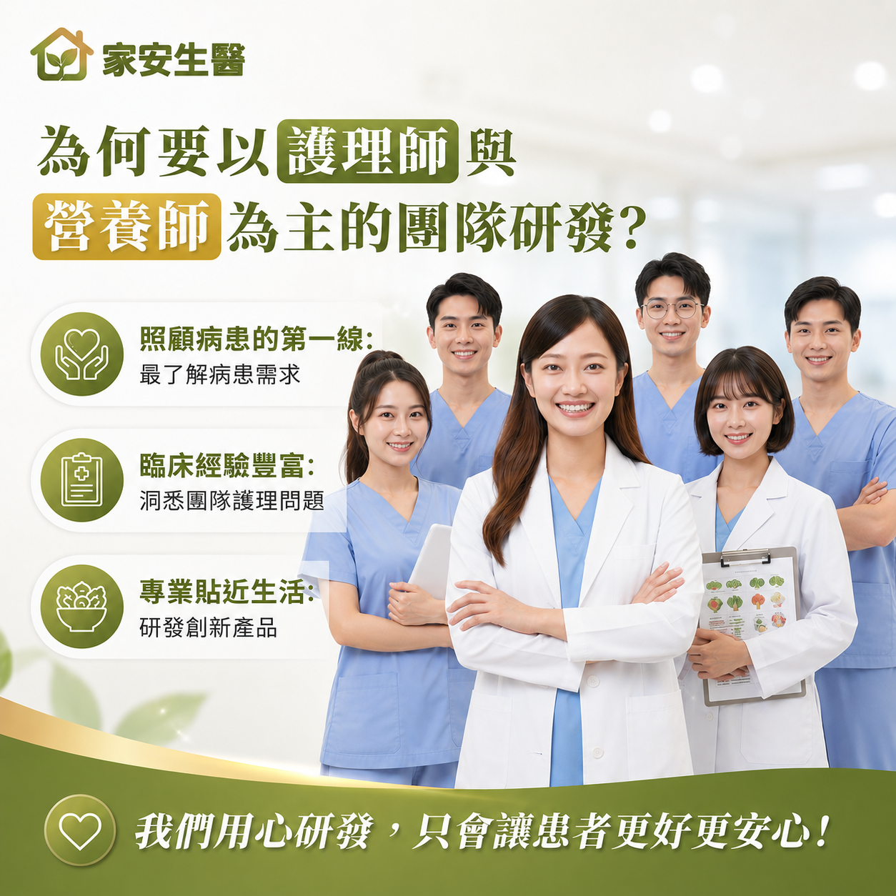 家安生醫為何要以護理師 與營養師 為主的團隊研發?照顧病患的第一線:最了解病患需求臨床經驗豐富:洞悉團隊護理問題 專業貼近生活:研發創新產品我們用心研發,只會讓患者更好更安心!