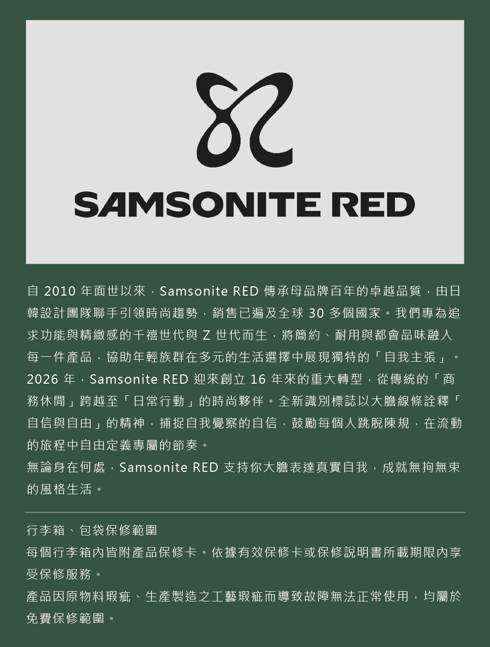 SAMSONITE RED 2010 年面世以來,Samsonite RED 傳承母品牌百年的卓越品質,由日韓設計團隊聯手引領時尚趨勢,銷售已遍及全球 30 多個國家。我們專為追求功能與精緻感的千禧世代與 Z 世代而生,將簡約、耐用與都會品味融入每一件產品,協助年輕族群在多元的生活選擇中展現獨特的「自我主張」2026 年,Samsonite RED 迎來創立 16 年來的重大轉型,從傳統的「商務休閒」跨越至「日常行動」的時尚夥伴。全新識別標誌以大膽線條詮釋「自信與自由」的精神,捕捉自我覺察的自信,鼓勵每個人跳脫陳規,在流動的旅程中自由定義專屬的節奏。無論身在何處,Samsonite RED 支持你大膽表達真實自我,成就無拘無束的風格生活。行李箱、包袋保修範圍每個行李箱內皆附產品保修卡。依據有效保修卡或保修說明書所載期限內享受保修服務。產品因原物料瑕疵、生產製造之工藝瑕疵而導致故障無法正常使用,均屬於免費保修範圍。