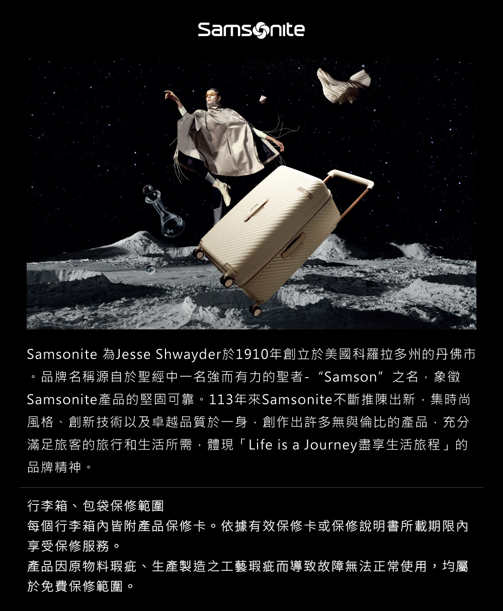 Samsonite 為Jesse Shwayder於1910年創立於美國科羅拉多州的丹佛市品牌名稱源自於聖經中一名強而有力的聖者-Samson”之名,象徵Samsonite產品的堅固可靠。113年來Samsonite不斷推陳出新,集時尚風格、創新技術以及卓越品質於一身,創作出許多無與倫比的產品,充分滿足旅客的旅行和生活所需,體現「Life is a Journey盡享生活旅程」的品牌精神。行李箱、包袋保修範圍每個行李箱內皆附產品保修卡。依據有效保修卡或保修說明書所載期限內享受保修服務。產品因原物料瑕疵、生產製造之工藝瑕疵而導致故障無法正常使用,均屬於免費保修範圍。