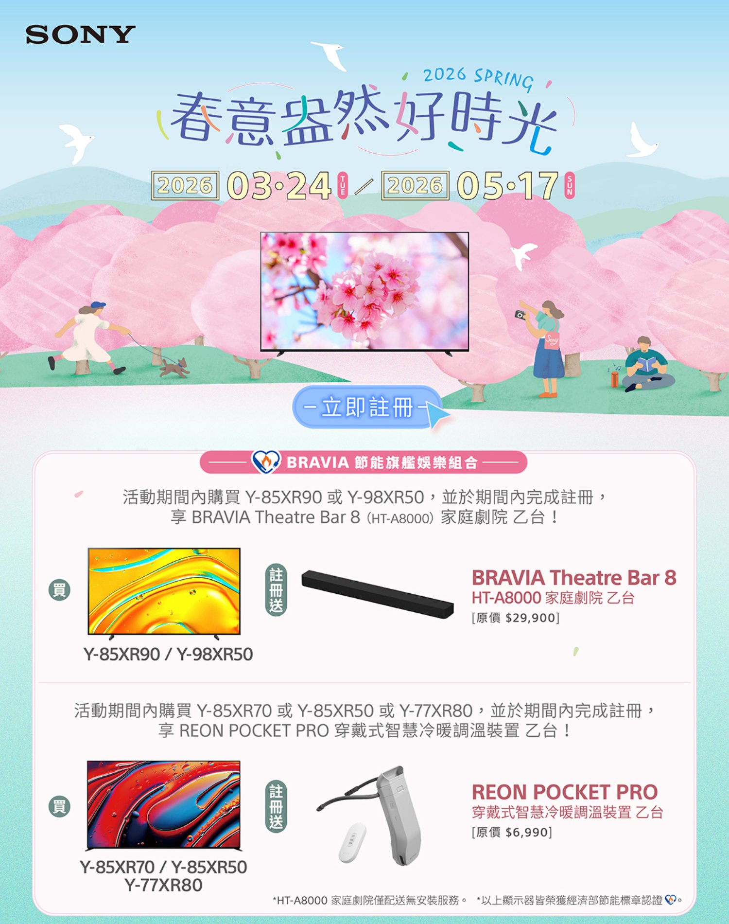 SONY買 2026 SPRING春意盎然好時光2026 2026 -立即BRAVIA 節能旗艦娛樂組合活動期間內購買Y-85XR90或Y-98XR50, 並於期間內完成,享 BRAVIA Theatre Bar 8 HT-A8000) 家庭劇院乙台!Y-85XR90/Y-98XR50(註冊BRAVIA Theatre Bar 8HT-A8000家庭劇院乙台[原價 $29,900]活動期間內購買 Y-85XR70或Y-85XR50或Y-77XR80,並於期間內完成註冊,享 REON POCKET PRO 穿戴式智慧冷暖調溫裝置 乙台!(買註冊REON POCKET PRO穿戴式智慧冷暖調溫裝置 乙台[原價 $6,990]Y-85XR70/Y-85XR50Y-77XR80*HT-A8000 家庭劇院僅配送無安裝服務。 *以上顯示器皆榮獲經濟部節能標章認證。