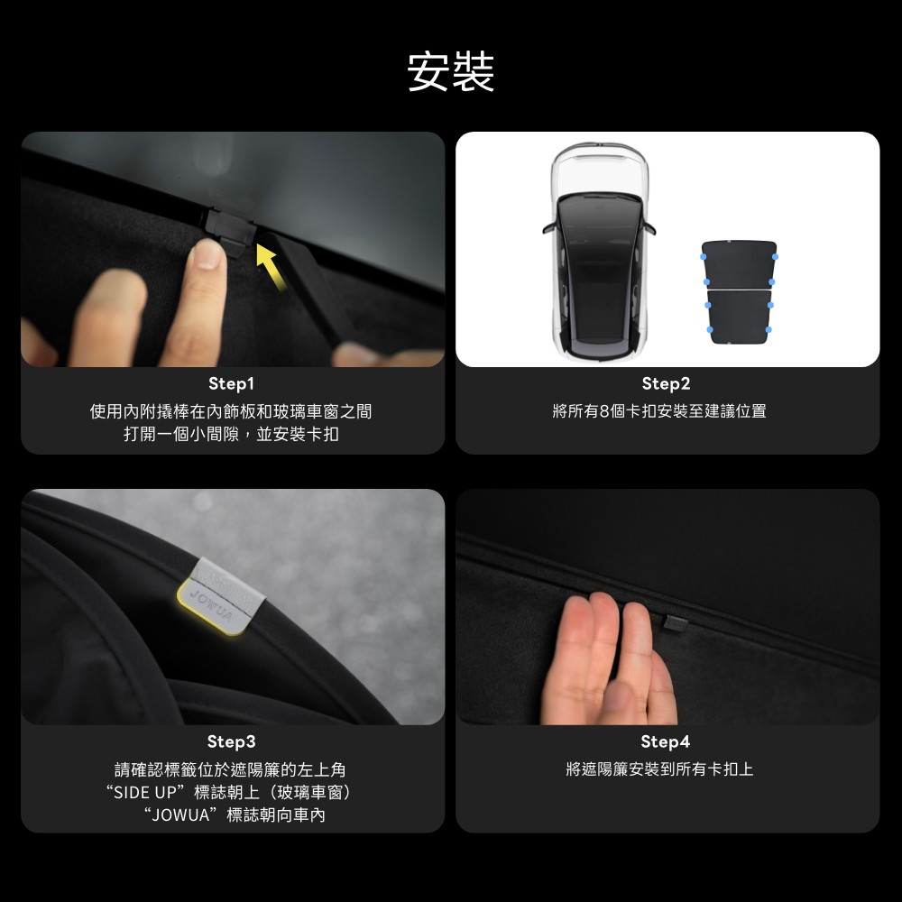 Step1使用內附撬棒在內飾板和玻璃車窗之間打開一個小間隙,並安裝卡扣JOWUA安裝Step2將所有8個卡扣安裝至建議位置Step3請確認標籤位於遮陽簾的左上角“SIDE UP”標誌朝上(玻璃車窗)“JOWUA”標誌朝向Step4將遮陽簾安裝到所有卡扣上