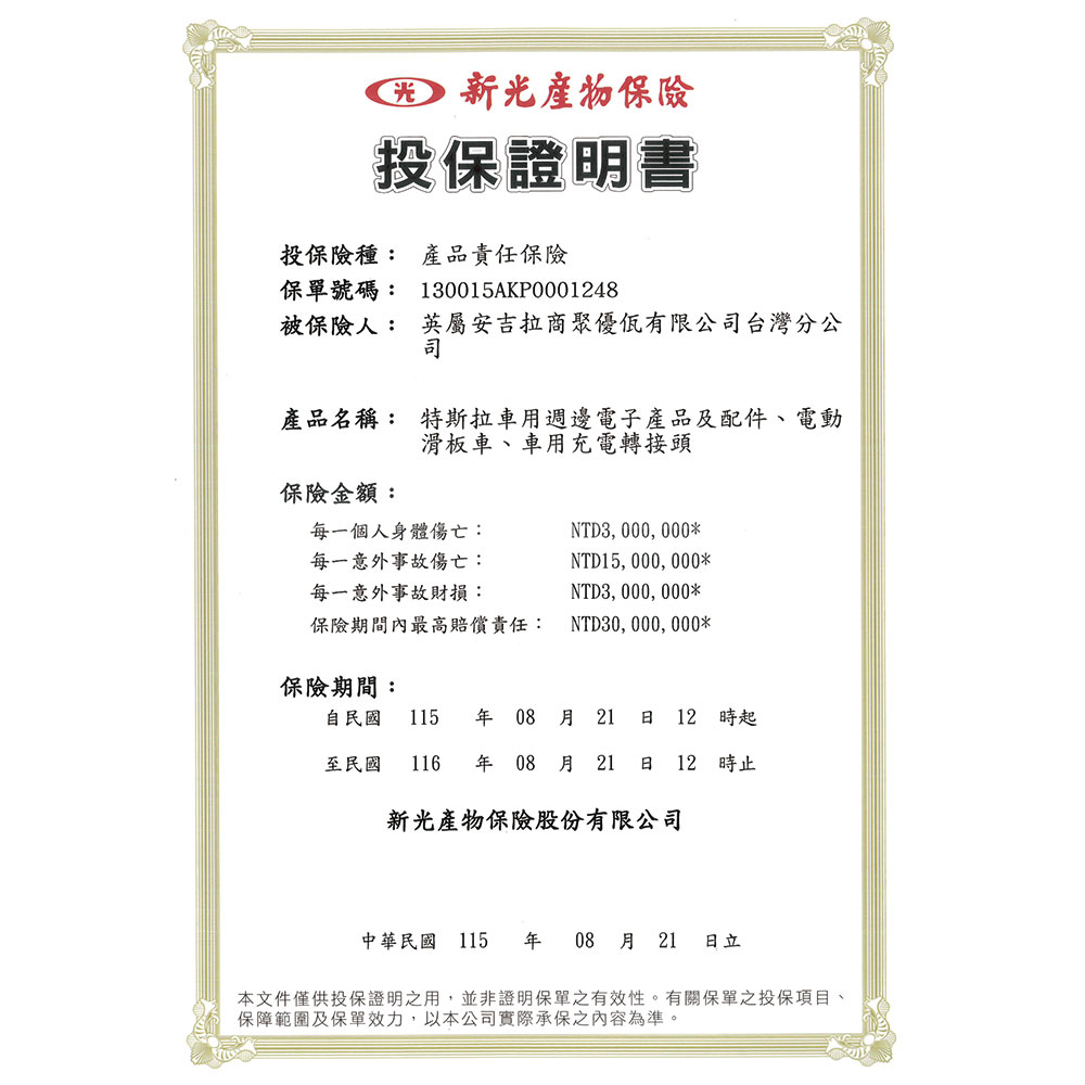 新光投保證明書投保險種:產品責任保險保單號碼:130015AKP00048被保險人:英屬安吉拉商聚優有限公台灣分公司產品名稱: 特斯拉車用週邊電子產品及配件、電動滑板車、車用充電轉接頭保險金額:每一個人身體傷亡:每一意外事故傷亡:每一意外事故財損:NTD3,000,000*NTD15,000,000*NTD3,000,000*保險期間內最高賠償責任: NTD30,000,000*保險期間:自民國 115 年08月21  12 時起至民國 116 年 08 月21 日 12時止新光產物保險股份有限公司中華民國 115 年08月 21 本文件僅供投保證明之用,並非證明保單之有效性。有關保單之投保項目、保障範圍及保單效力,以本公司實際承保之內容為準。