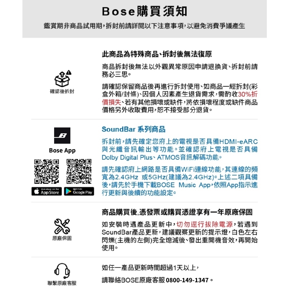 Bose 購買須知鑑賞期非商品試用期前請詳閱以下注意事項以避免消費爭議產生確認後拆封BBose App  on theApp Store原廠保固Google Play此商品為特殊商品,拆封後無法復原商品拆封後無法以外觀異常原因申請退換貨、拆封前請務必三思請確認保留商品後再進行拆封使用,如商品一經拆封(彩盒外箱/封條)、因個人因素產生退貨需求,需酌收30%折價損失、若有其他損壞或缺件,將依損壞程度或缺件商品價格另外收取費用,恕不接受部分退貨。SoundBar 系列商品拆封前,請先確定您府上的電視是否具備HDMI-eARC與光纖音訊輸出等功能。並確認府上電視是否具備Dolby Digital Plus、ATMOS音訊解碼功能。請先確認府上網路是否具備WiFi連線功能,其連線的頻寬為2.4GHz 或5GHz(建議為2.4GHz)。上述二項具備後,請先於手機下載BOSE Music App,依照App指示進行更新與後續的功能設定。商品購買後,憑發票或購買憑證享有一年原廠保固如安裝時遇產品更新中,切勿行拔除電源,若遇到SoundBar產品更新,建議觀察更新的提示燈,白色左右閃爍(主機的左側)完全熄滅後、發出重開機音效,再開始使用。如一產品更新時間超過1天以上,聯繫原廠客服請聯絡BOSE原廠客服0800-149-1347。