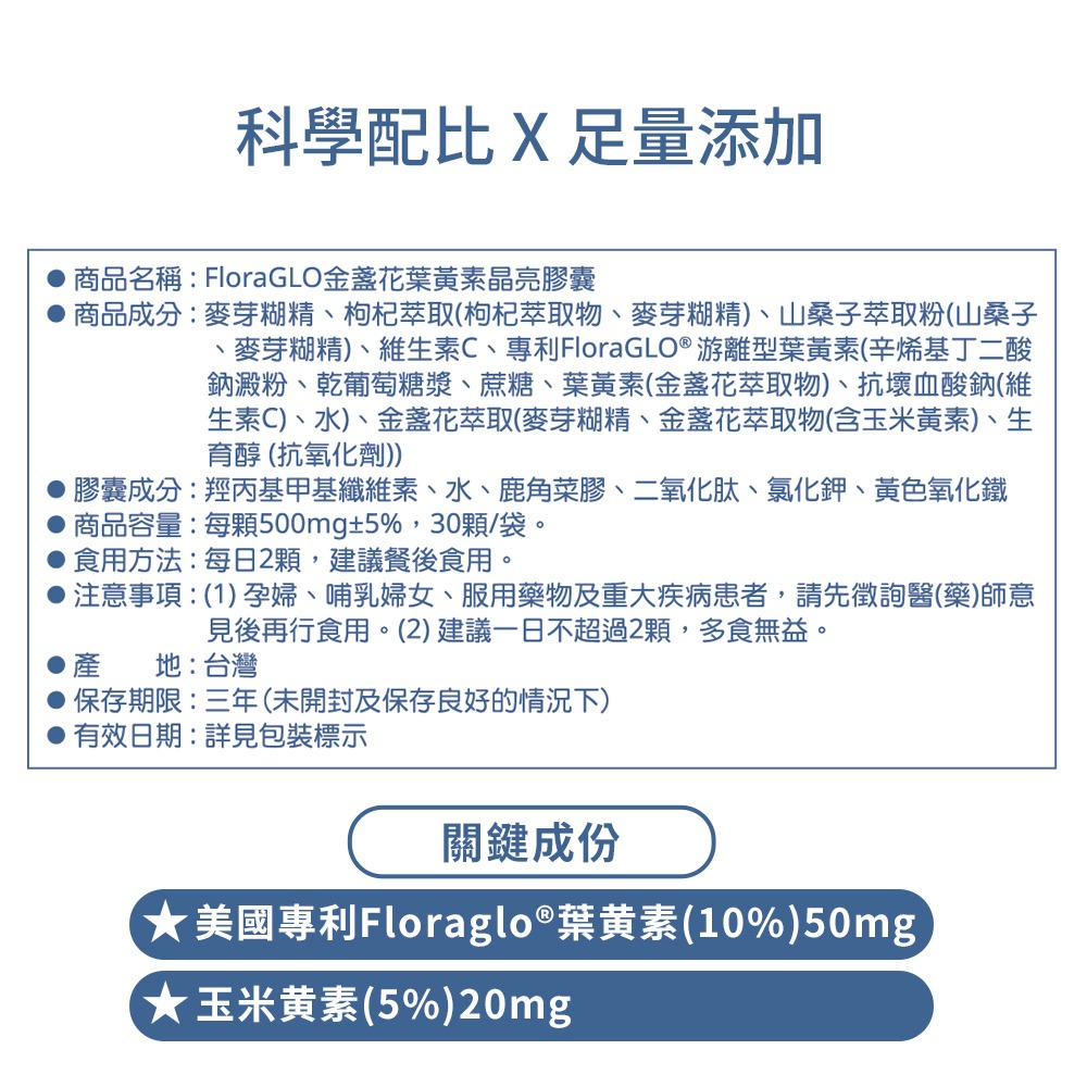 科學配比X足量添加商品名稱:FloraGLO葉黃素晶亮膠囊商品成分:麥芽糊精枸杞萃取(枸杞萃取物、麥芽糊精、山桑子萃取粉(山桑子、麥芽糊精)、維生素C、專利FloraGLO® 游離型葉黃素(辛烯基丁二酸鈉澱粉、葡萄糖漿、蔗糖、葉黃素(金盞花萃取物)、抗壞血酸鈉(維生素C)、水)、金盞花萃取(麥芽糊精、金盞花萃取物(含玉米黃素)、生育醇 (抗氧化劑))膠囊成分:羥丙基甲基纖維素、水、鹿角菜膠、二氧化肽、氯化鉀、黃色氧化鐵商品容量:每500mg±5%,30顆/袋。食用方法:每日2顆,建議餐後食用。注意事項:(1)孕婦、哺乳婦女、服用藥物及重大疾病患者,請先徵詢醫(藥)師意見後再行食用。(2)建議一日不超過2顆,多食無益。產地:台灣保存期限:三年(未開封及保存良好的情況下)有效日期:詳見包裝標示關鍵成份美國專利Floraglo®葉黃素(10%)50mg)★玉米黃素(5%)20mg